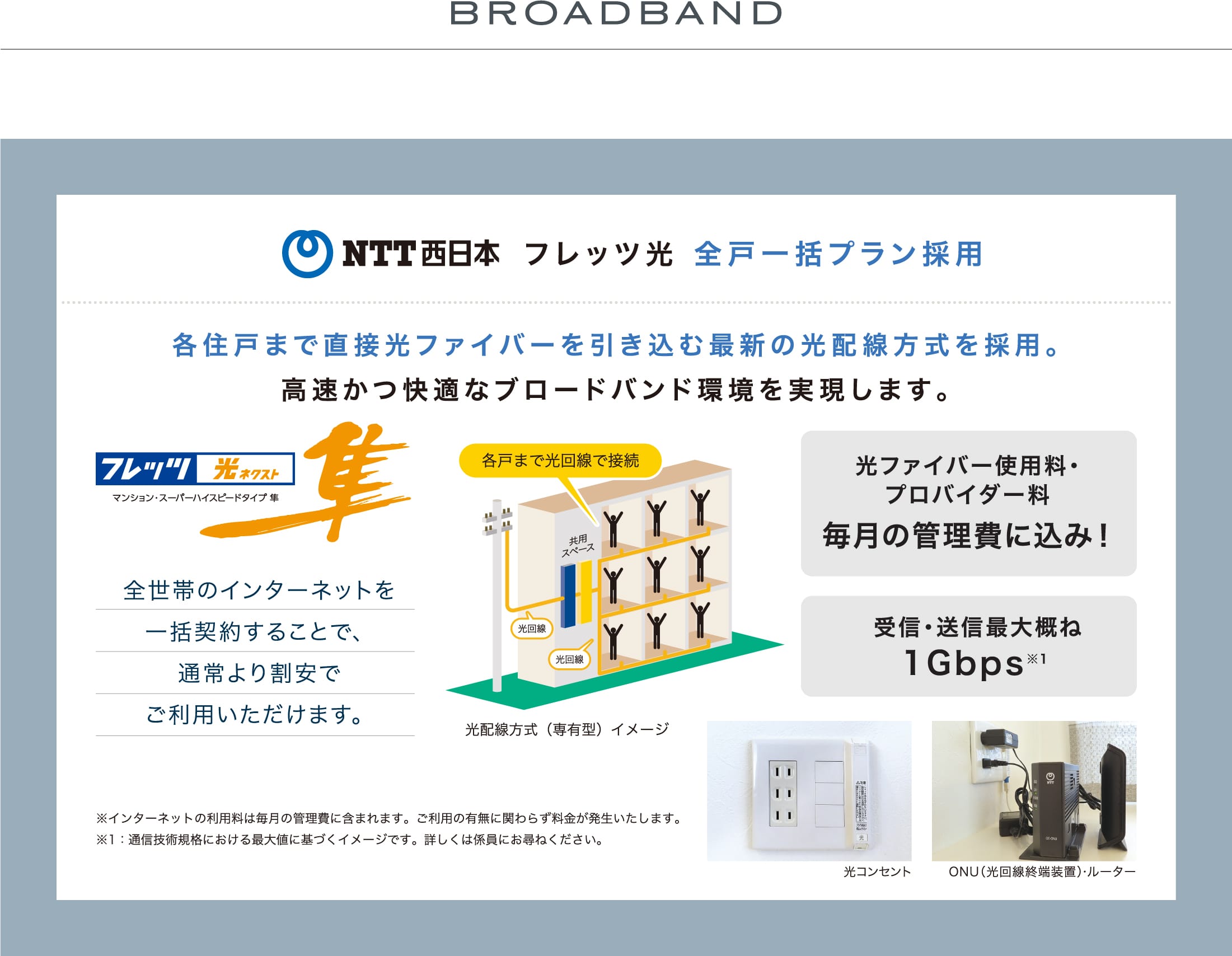 BROADBAND NTT西日本 フレッツ光 全戸一括プラン採用 各住戸まで直接光ファイバーを引き込む最新の光配線方式を採用。高速かつ快適なブロードバンド環境を実現します。  全世帯のインターネットを一括契約することで、通常より割安でご利用いただけます。